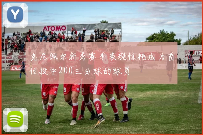 克尼佩尔新秀赛季表现惊艳成为首位投中200三分球的球员