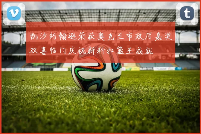 凯沙约翰逊荣获奥克兰市政厅嘉奖双喜临门庆祝新科扣篮王成就