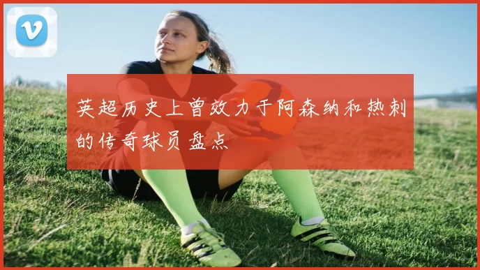 英超历史上曾效力于阿森纳和热刺的传奇球员盘点