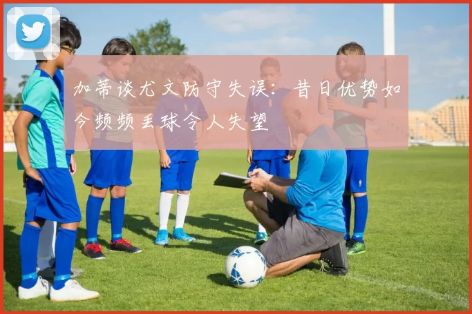加蒂谈尤文防守失误：昔日优势如今频频丢球令人失望