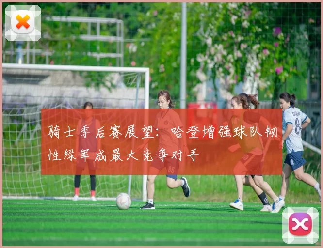 骑士季后赛展望：哈登增强球队韧性绿军成最大竞争对手