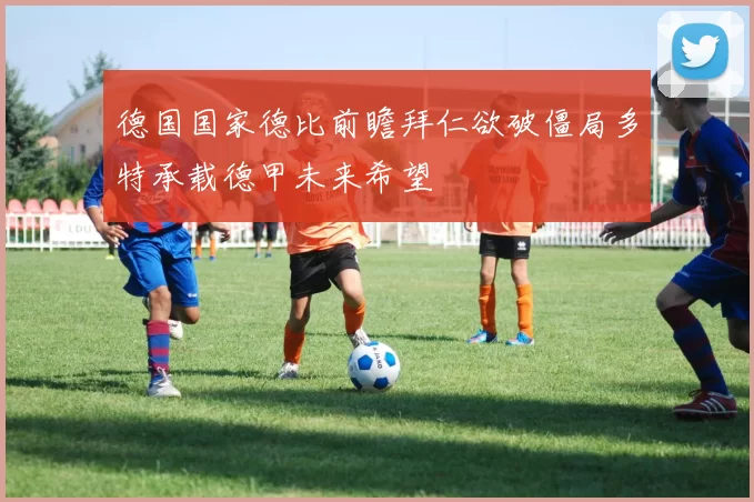 德国国家德比前瞻拜仁欲破僵局多特承载德甲未来希望