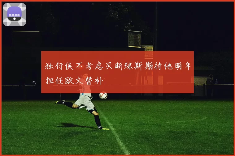 独行侠不考虑买断琼斯期待他明年担任欧文替补