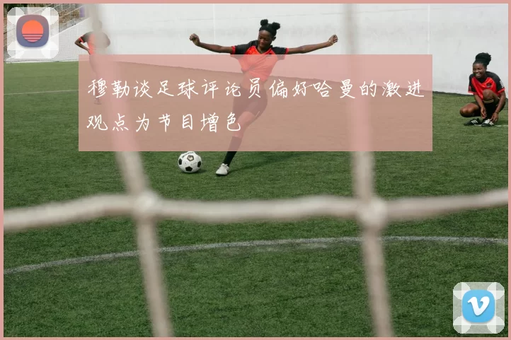 穆勒谈足球评论员偏好哈曼的激进观点为节目增色