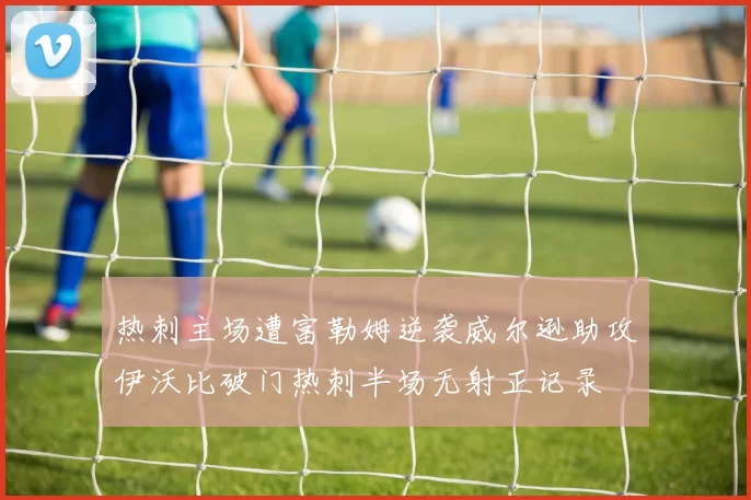热刺主场遭富勒姆逆袭威尔逊助攻伊沃比破门热刺半场无射正记录