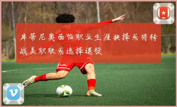 库蒂尼奥面临职业生涯抉择或将转战美职联或选择退役
