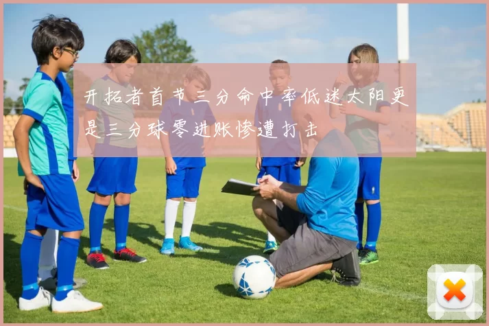开拓者首节三分命中率低迷太阳更是三分球零进账惨遭打击