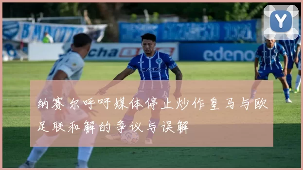 纳赛尔呼吁媒体停止炒作皇马与欧足联和解的争议与误解