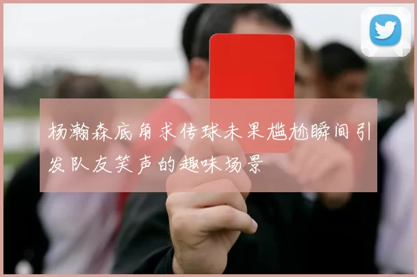 杨瀚森底角求传球未果尴尬瞬间引发队友笑声的趣味场景
