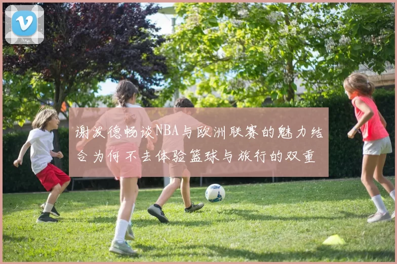 谢泼德畅谈NBA与欧洲联赛的魅力结合为何不去体验篮球与旅行的双重乐趣