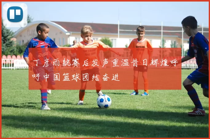 丁彦雨航赛后发声重温昔日辉煌呼吁中国篮球团结奋进