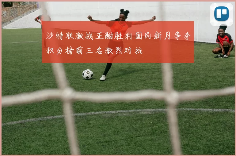 沙特联激战正酣胜利国民新月争夺积分榜前三名激烈对抗