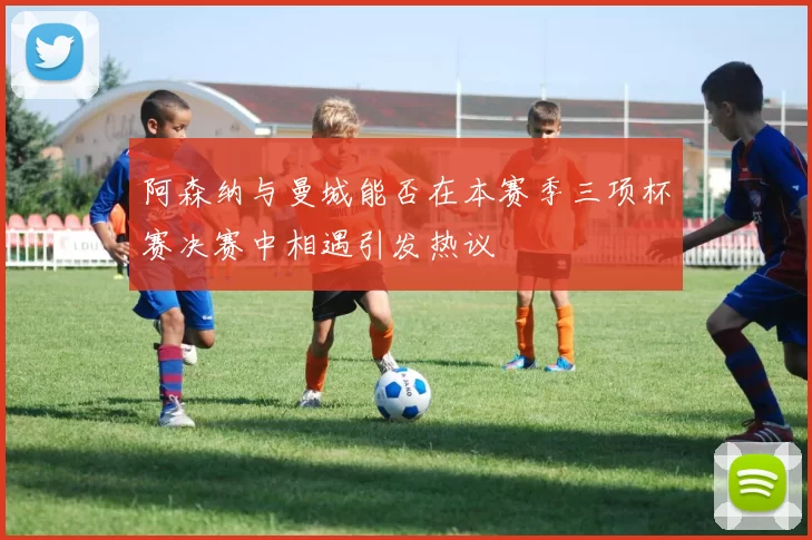 阿森纳与曼城能否在本赛季三项杯赛决赛中相遇引发热议