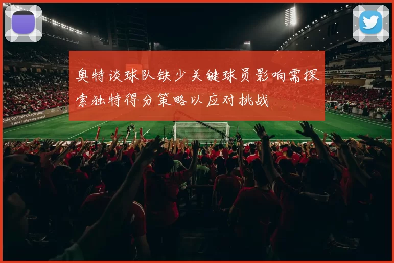 奥特谈球队缺少关键球员影响需探索独特得分策略以应对挑战