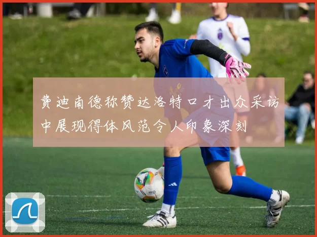 费迪南德称赞达洛特口才出众采访中展现得体风范令人印象深刻