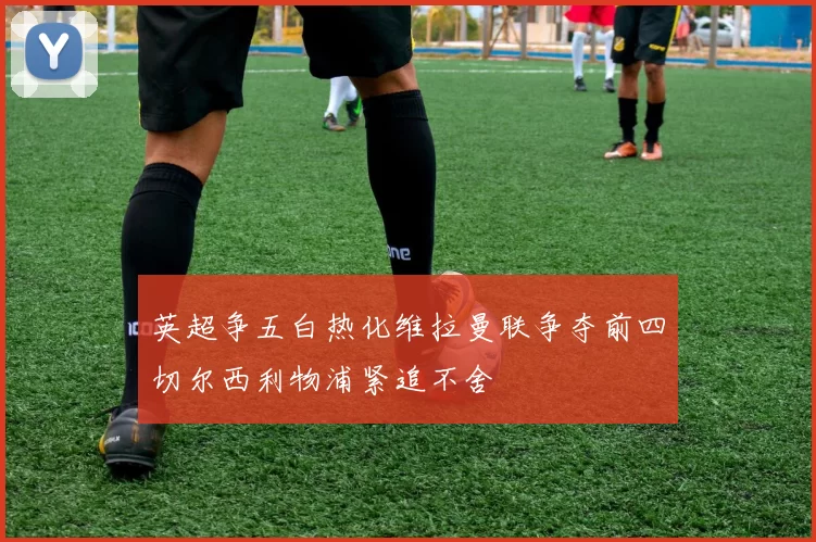 英超争五白热化维拉曼联争夺前四切尔西利物浦紧追不舍