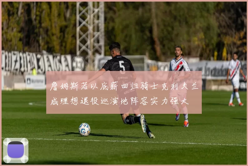 詹姆斯若以底薪回归骑士克利夫兰成理想退役巡演地阵容实力强大
