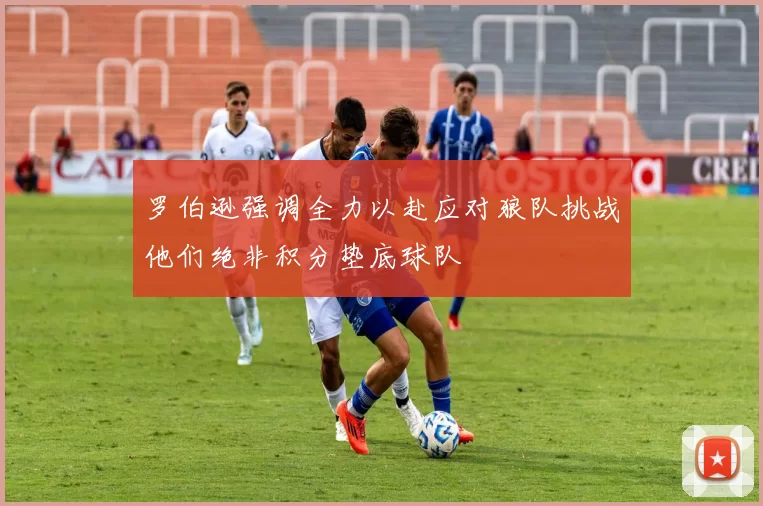 罗伯逊强调全力以赴应对狼队挑战他们绝非积分垫底球队